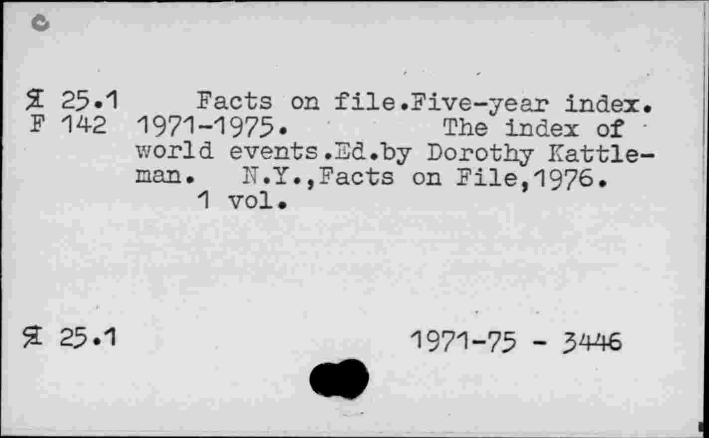 ﻿c
% 25.1 F 142
Facts on file.Five-year index. 1971-1975»	The index of
world events.Ed.by Dorothy Kattle-nan.	IT. Y., Facts on File, 1976.
1 vol.
% 25.1
1971-75 - 3446